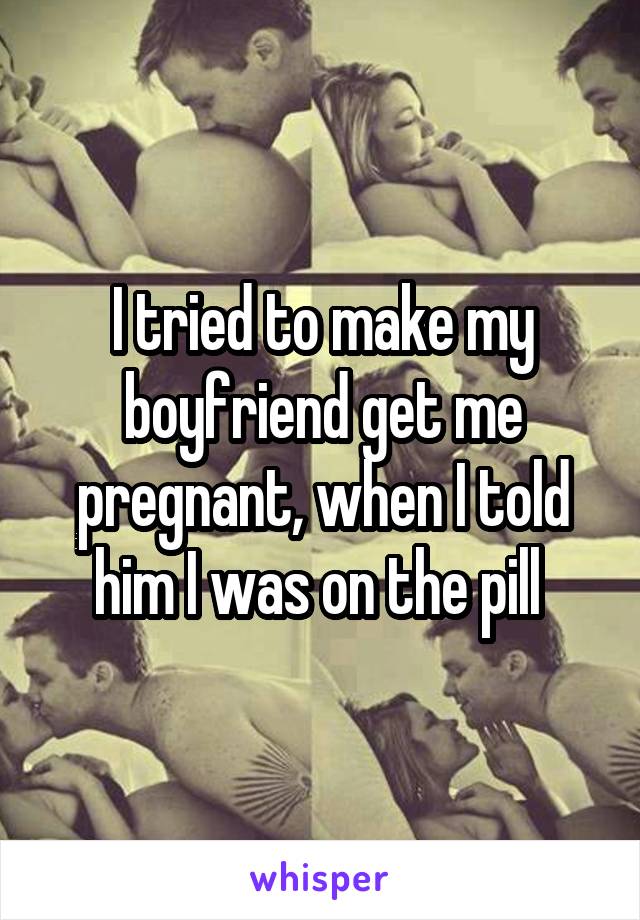 I tried to make my boyfriend get me pregnant, when I told him I was on the pill 