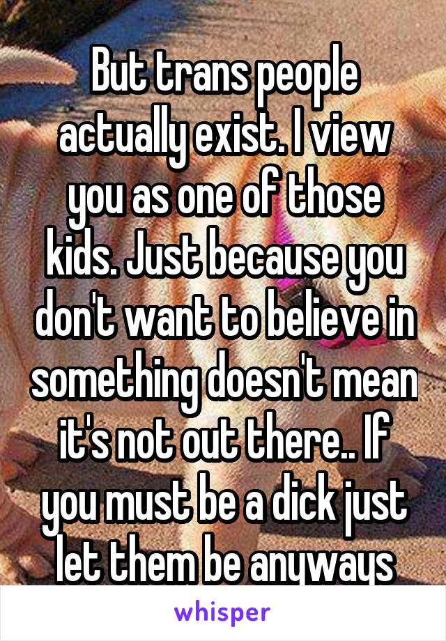 But trans people actually exist. I view you as one of those kids. Just because you don't want to believe in something doesn't mean it's not out there.. If you must be a dick just let them be anyways