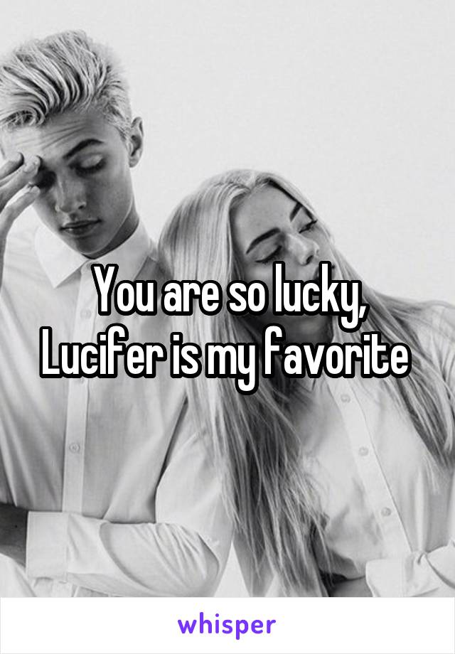 You are so lucky, Lucifer is my favorite 