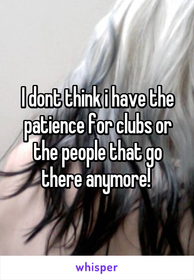 I dont think i have the patience for clubs or the people that go there anymore! 