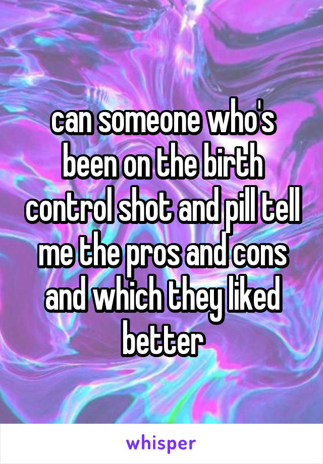 can someone who's been on the birth control shot and pill tell me the pros and cons and which they liked better