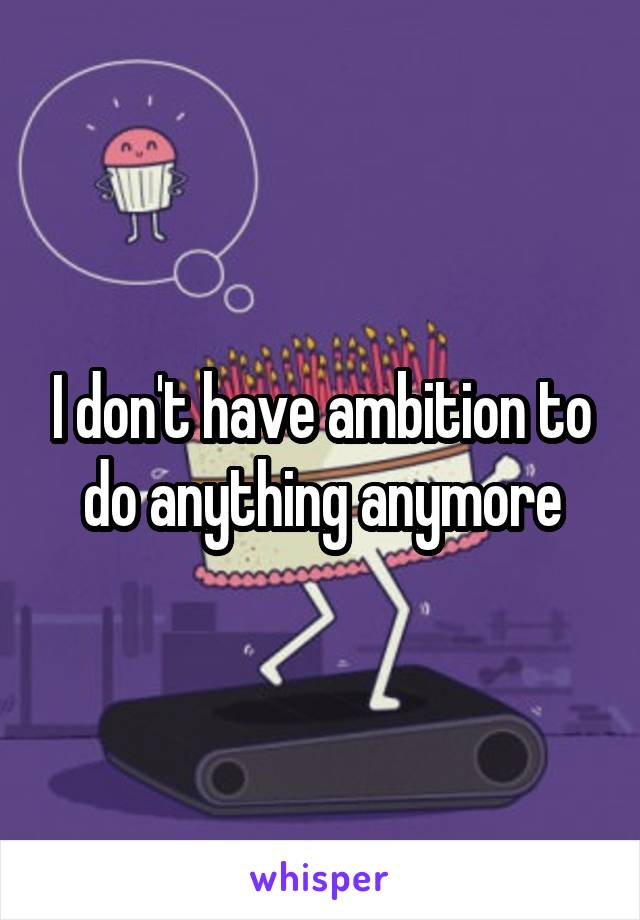 I don't have ambition to do anything anymore