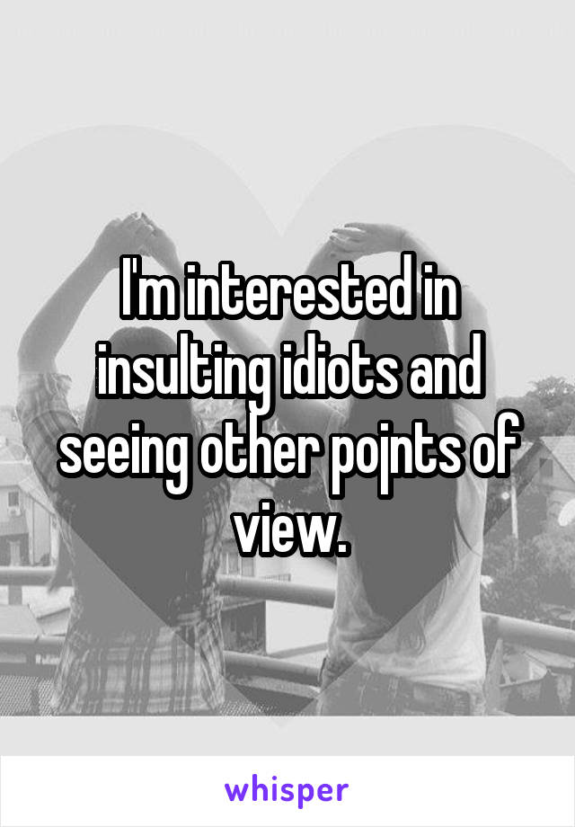 I'm interested in insulting idiots and seeing other pojnts of view.