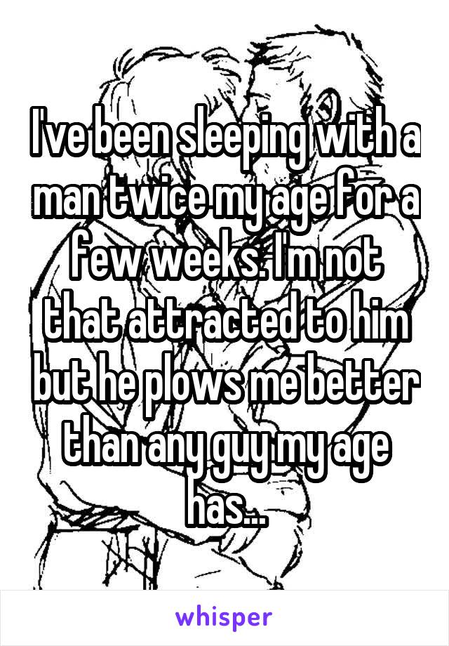 I've been sleeping with a man twice my age for a few weeks. I'm not that attracted to him but he plows me better than any guy my age has...