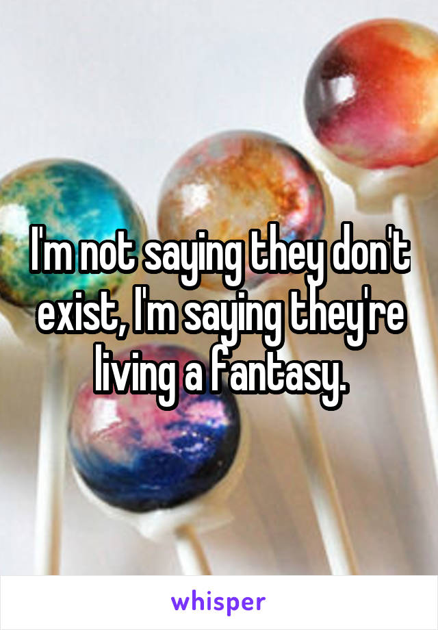 I'm not saying they don't exist, I'm saying they're living a fantasy.