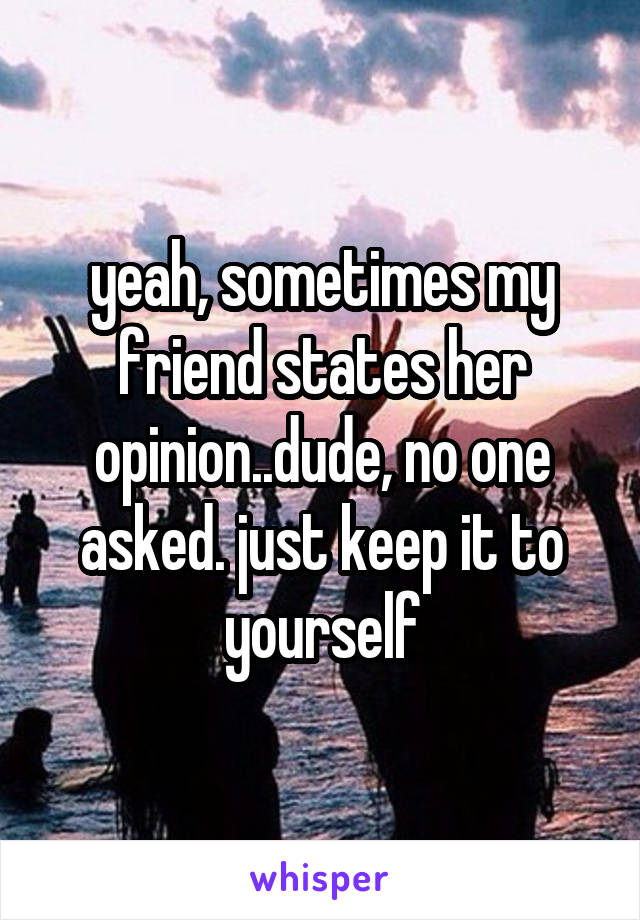 yeah, sometimes my friend states her opinion..dude, no one asked. just keep it to yourself