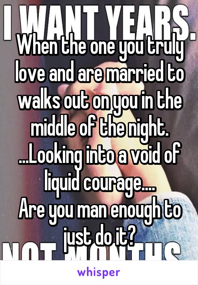 When the one you truly love and are married to walks out on you in the middle of the night. ...Looking into a void of liquid courage....
Are you man enough to just do it?