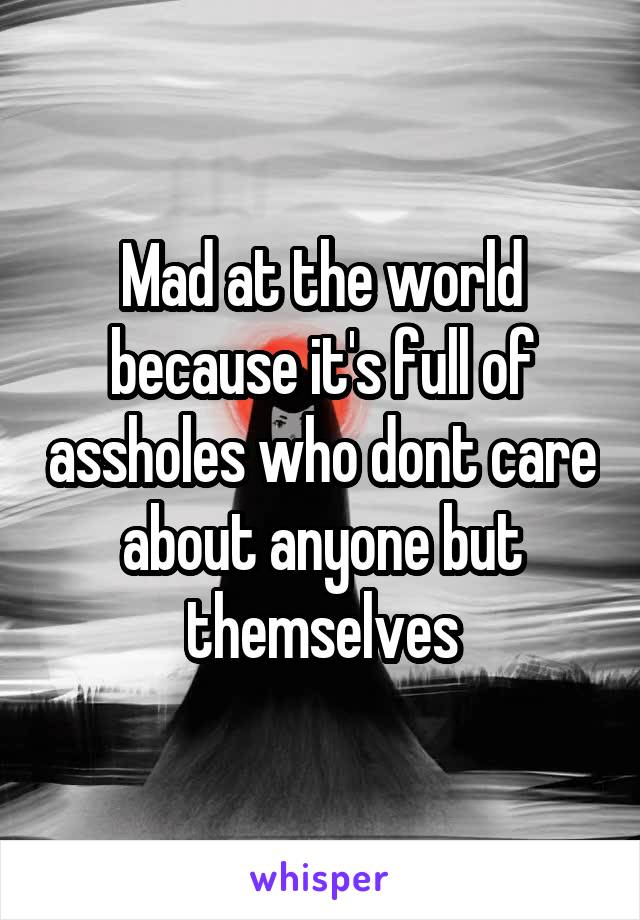 Mad at the world because it's full of assholes who dont care about anyone but themselves