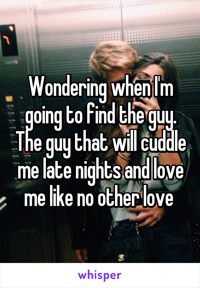 Wondering when I'm going to find the guy. The guy that will cuddle me late nights and love me like no other love 