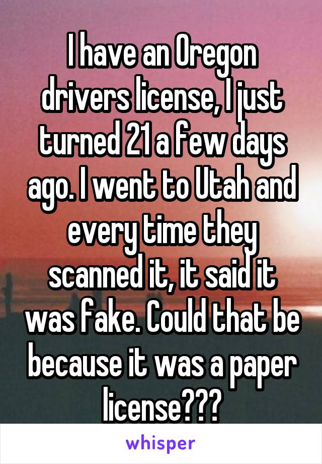 I have an Oregon drivers license, I just turned 21 a few days ago. I went to Utah and every time they scanned it, it said it was fake. Could that be because it was a paper license???