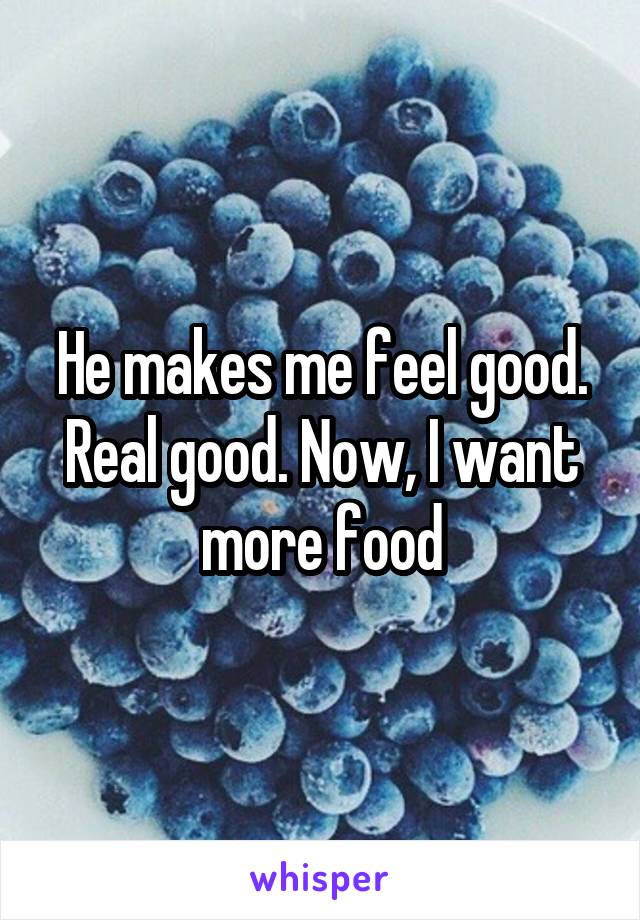 He makes me feel good. Real good. Now, I want more food