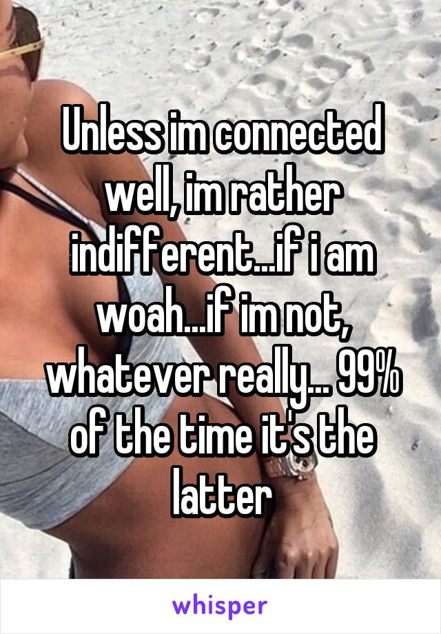 Unless im connected well, im rather indifferent...if i am woah...if im not, whatever really... 99% of the time it's the latter