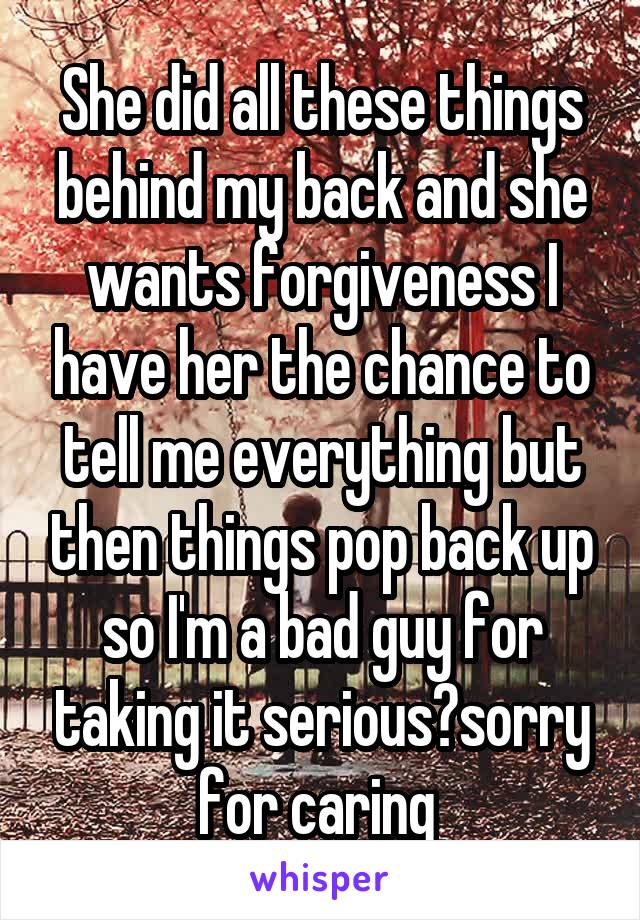 She did all these things behind my back and she wants forgiveness I have her the chance to tell me everything but then things pop back up so I'm a bad guy for taking it serious?sorry for caring 