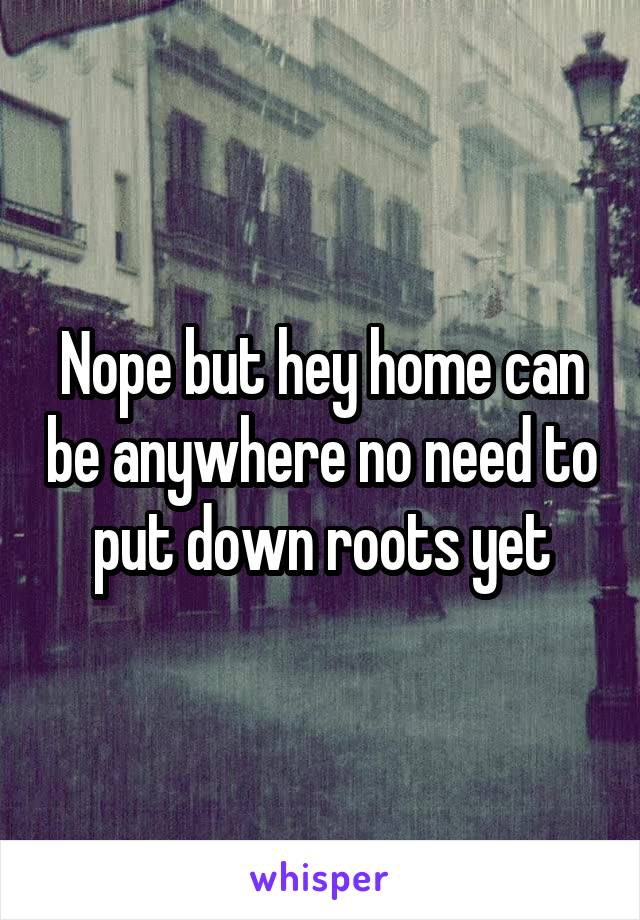 Nope but hey home can be anywhere no need to put down roots yet