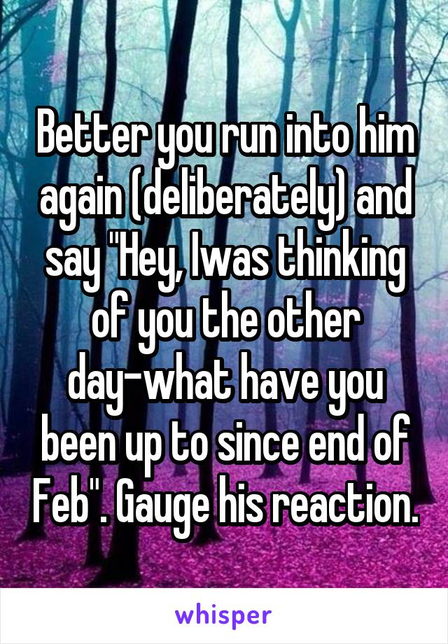 Better you run into him again (deliberately) and say "Hey, Iwas thinking of you the other day-what have you been up to since end of Feb". Gauge his reaction.