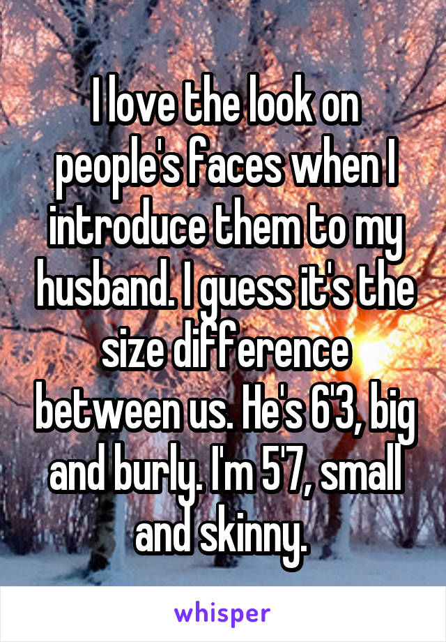 I love the look on people's faces when I introduce them to my husband. I guess it's the size difference between us. He's 6'3, big and burly. I'm 5'7, small and skinny. 