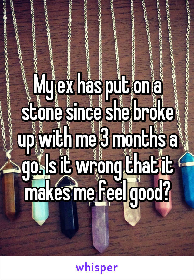 My ex has put on a stone since she broke up with me 3 months a go. Is it wrong that it makes me feel good?