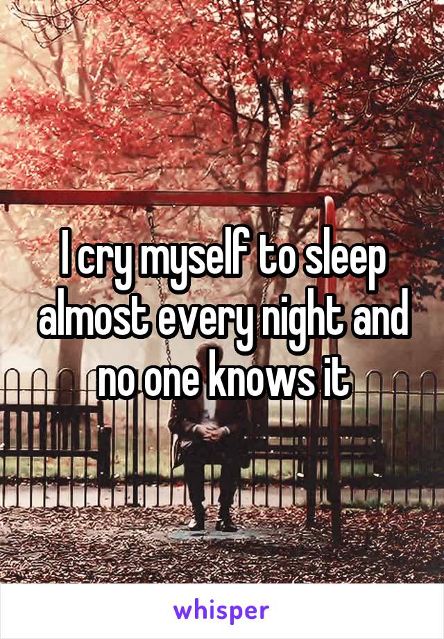 I cry myself to sleep almost every night and no one knows it