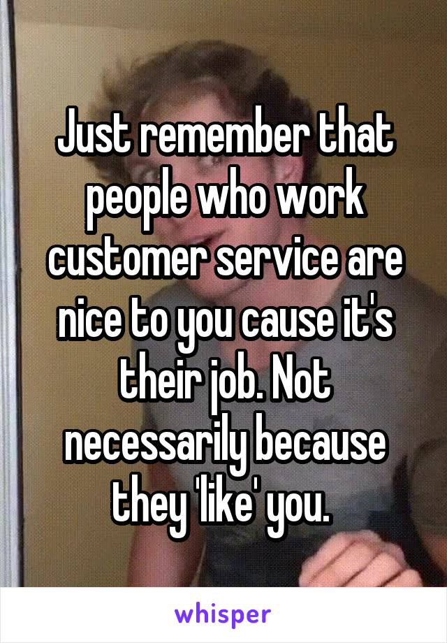 Just remember that people who work customer service are nice to you cause it's their job. Not necessarily because they 'like' you. 