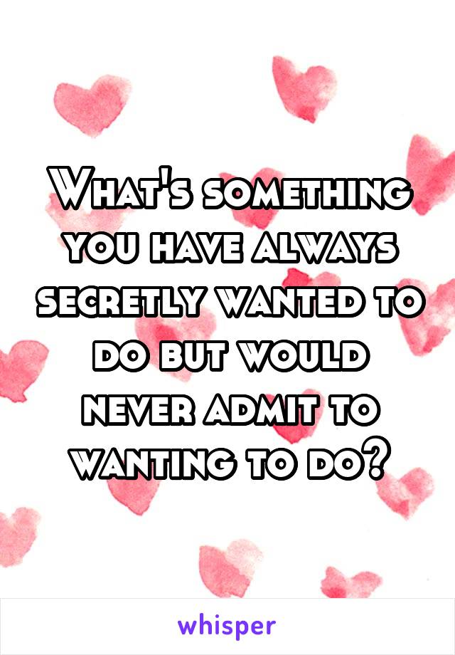 What's something you have always secretly wanted to do but would never admit to wanting to do?