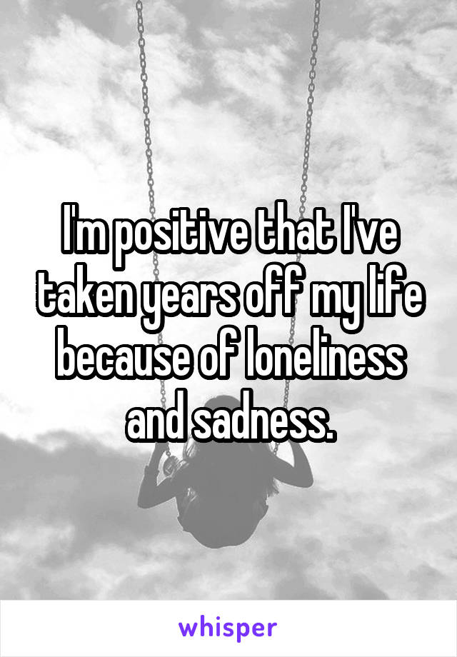 I'm positive that I've taken years off my life because of loneliness and sadness.