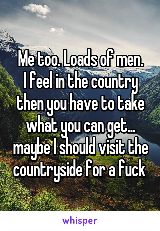 Me too. Loads of men.
I feel in the country then you have to take what you can get... maybe I should visit the countryside for a fuck 