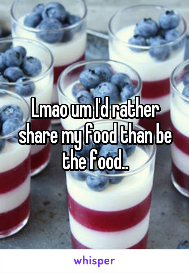 Lmao um I'd rather share my food than be the food..