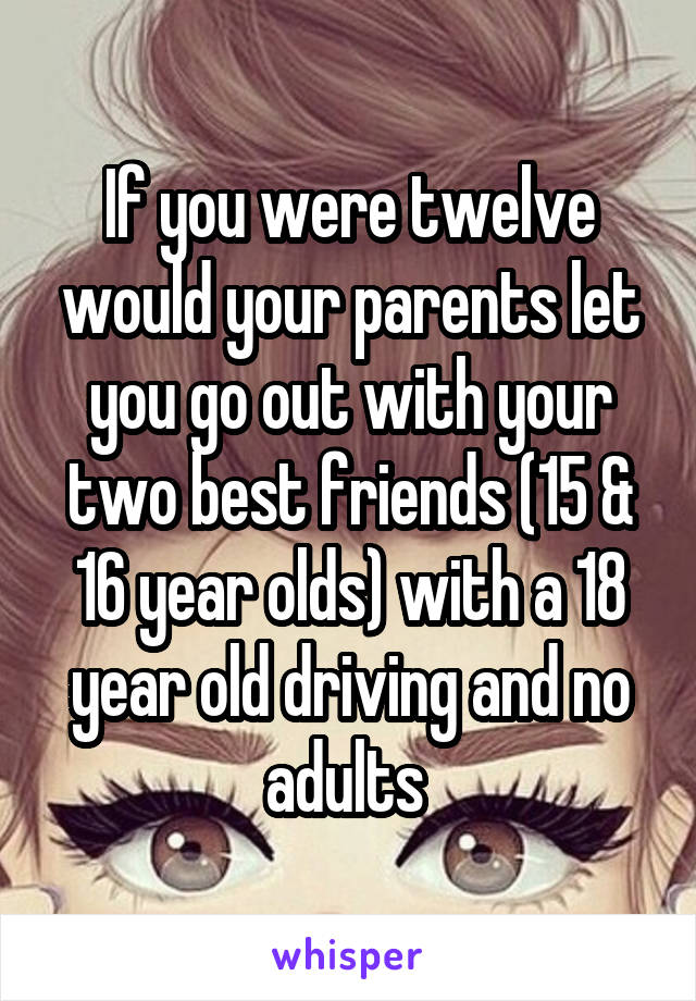 If you were twelve would your parents let you go out with your two best friends (15 & 16 year olds) with a 18 year old driving and no adults 