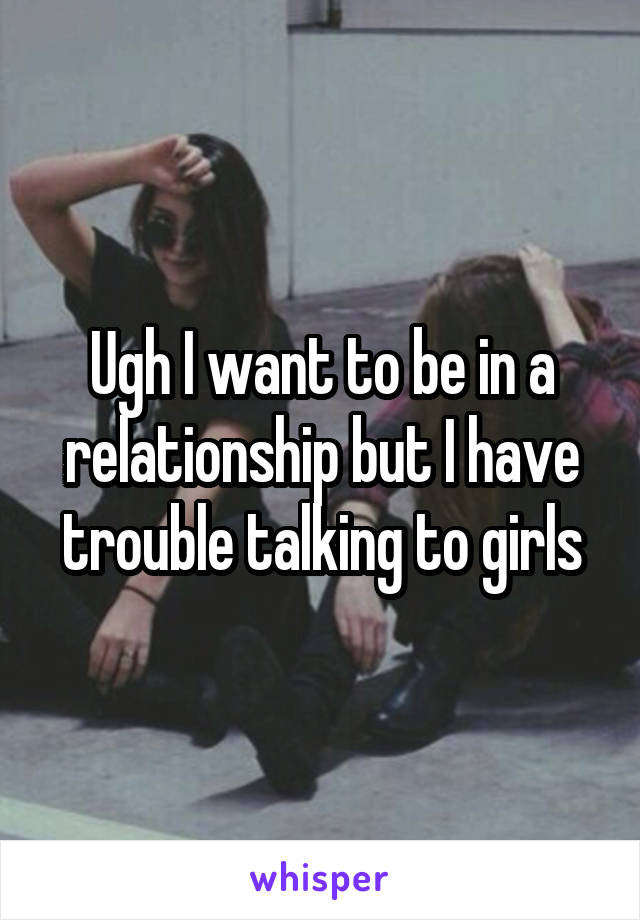 Ugh I want to be in a relationship but I have trouble talking to girls