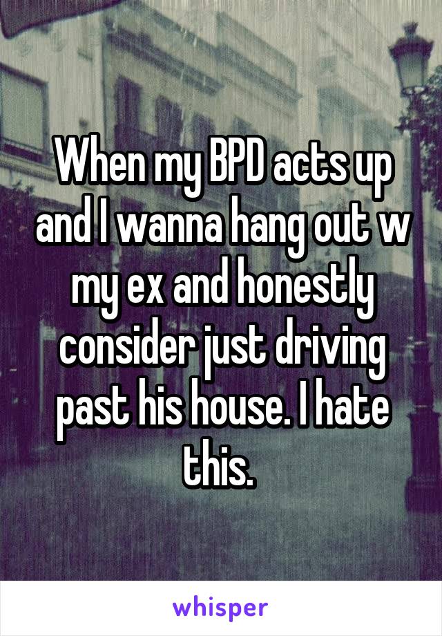 When my BPD acts up and I wanna hang out w my ex and honestly consider just driving past his house. I hate this. 