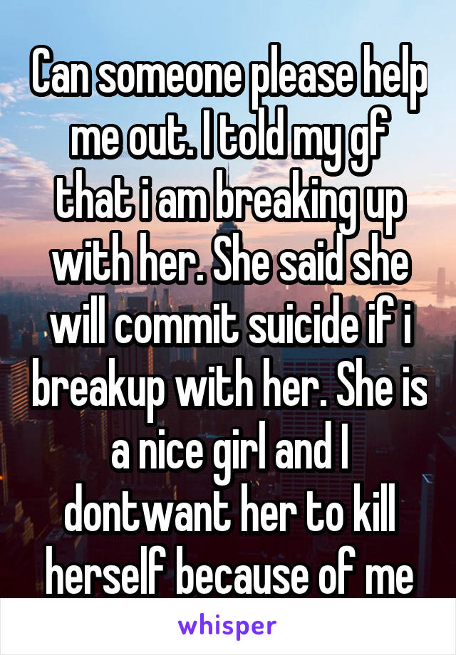 Can someone please help me out. I told my gf that i am breaking up with her. She said she will commit suicide if i breakup with her. She is a nice girl and I dontwant her to kill herself because of me