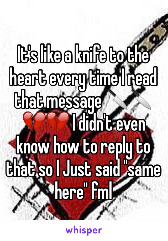 It's like a knife to the heart every time I read that message 🔪🔪💔💔 I didn't even know how to reply to that so I Just said "same here" fml 