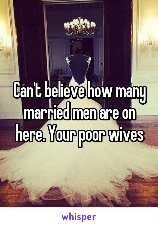 Can't believe how many married men are on here. Your poor wives