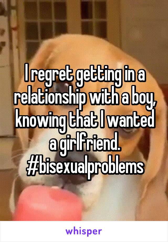 I regret getting in a relationship with a boy, knowing that I wanted a girlfriend. #bisexualproblems