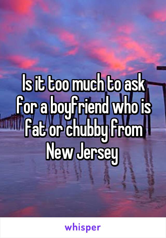 Is it too much to ask for a boyfriend who is fat or chubby from New Jersey 