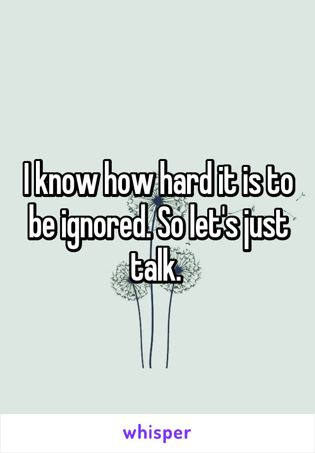 I know how hard it is to be ignored. So let's just talk. 