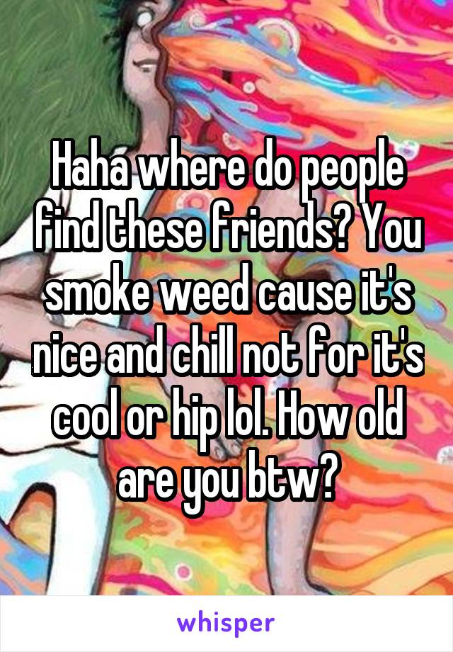 Haha where do people find these friends? You smoke weed cause it's nice and chill not for it's cool or hip lol. How old are you btw?