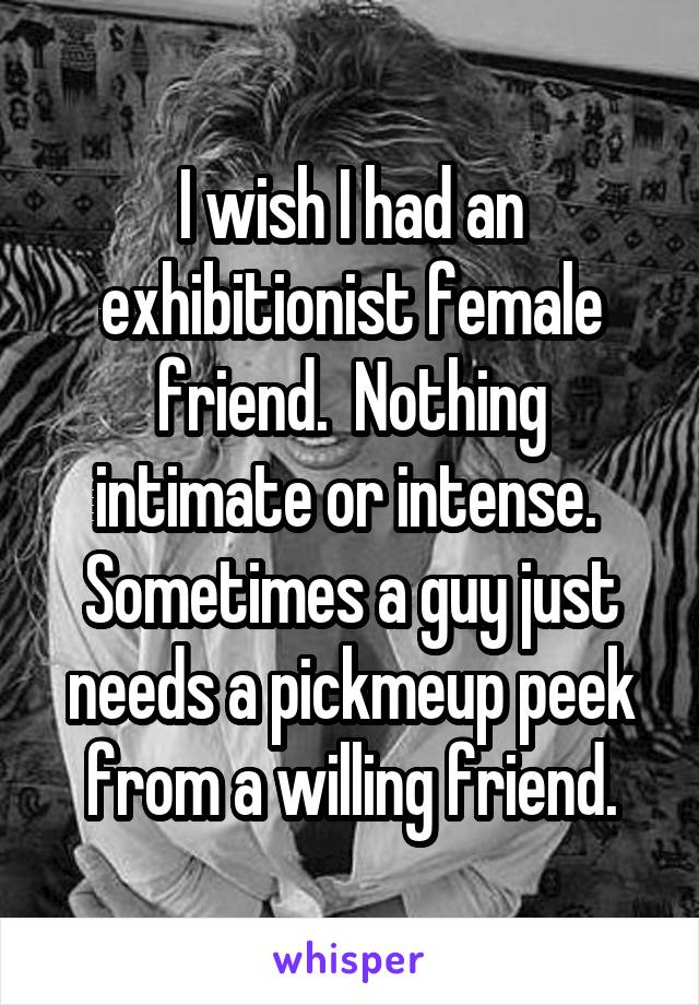 I wish I had an exhibitionist female friend.  Nothing intimate or intense.  Sometimes a guy just needs a pickmeup peek from a willing friend.