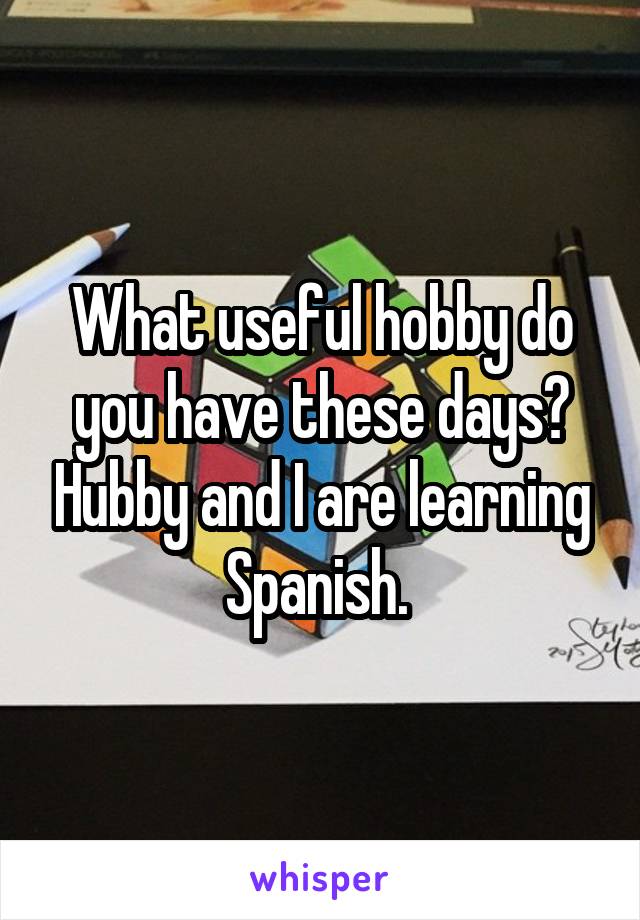 What useful hobby do you have these days? Hubby and I are learning Spanish. 