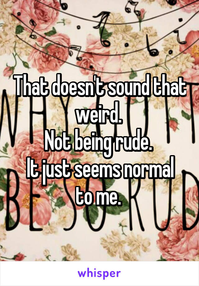 That doesn't sound that weird. 
Not being rude. 
It just seems normal to me. 