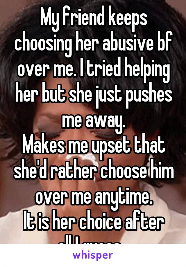 My friend keeps choosing her abusive bf over me. I tried helping her but she just pushes me away.
Makes me upset that she'd rather choose him over me anytime.
It is her choice after all I guess...