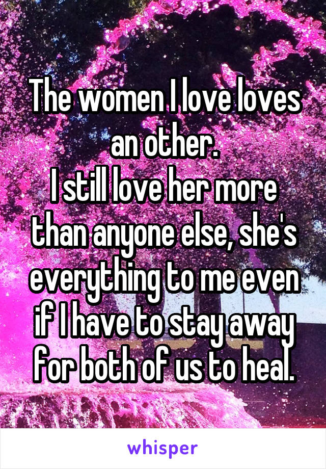 The women I love loves an other.
I still love her more than anyone else, she's everything to me even if I have to stay away for both of us to heal.