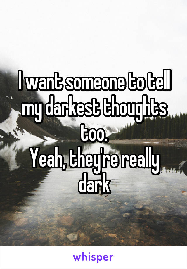 I want someone to tell my darkest thoughts too.
Yeah, they're really dark