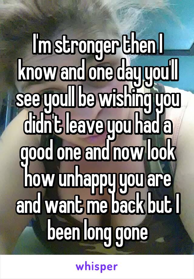 I'm stronger then I know and one day you'll see youll be wishing you didn't leave you had a good one and now look how unhappy you are and want me back but I been long gone