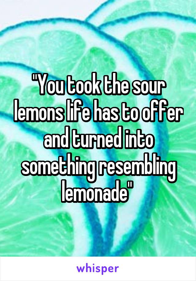 "You took the sour lemons life has to offer and turned into something resembling lemonade" 