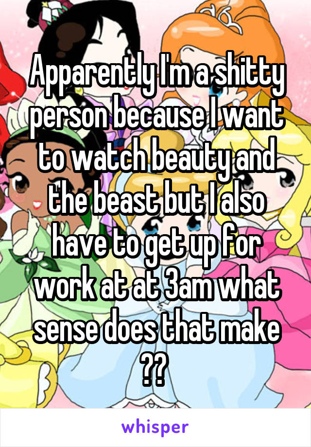 Apparently I'm a shitty person because I want to watch beauty and the beast but I also have to get up for work at at 3am what sense does that make ?? 