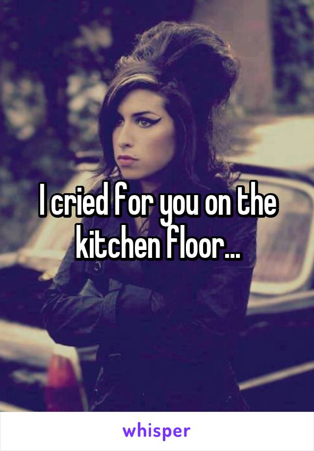 I cried for you on the kitchen floor...