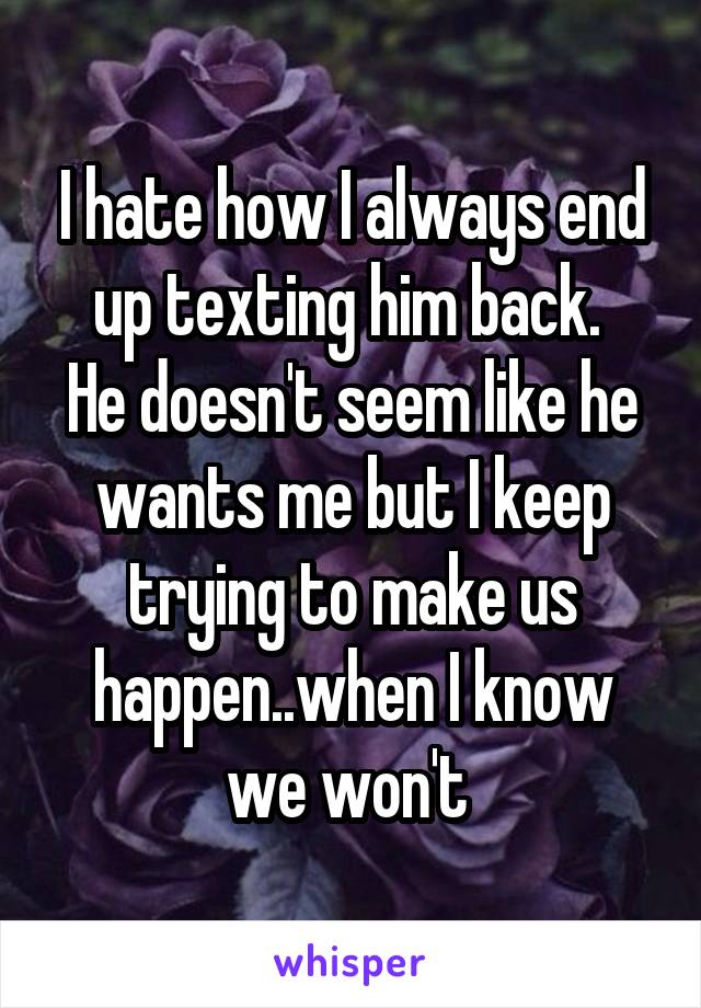 I hate how I always end up texting him back. 
He doesn't seem like he wants me but I keep trying to make us happen..when I know we won't 