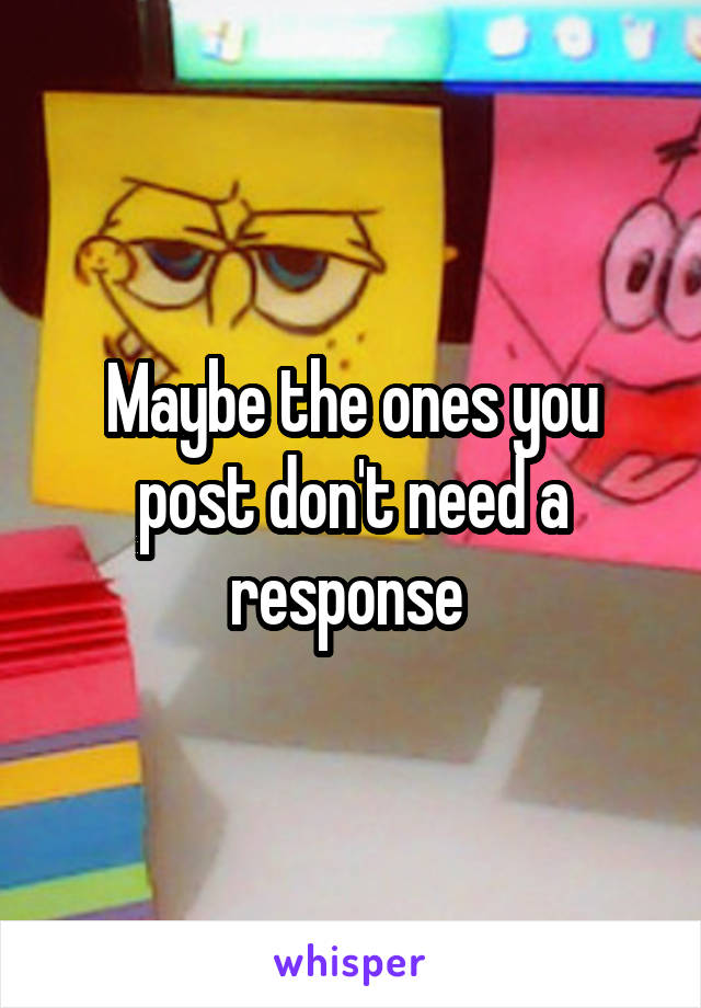 Maybe the ones you post don't need a response 