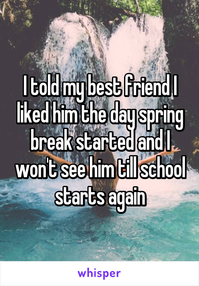 I told my best friend I liked him the day spring break started and I won't see him till school starts again